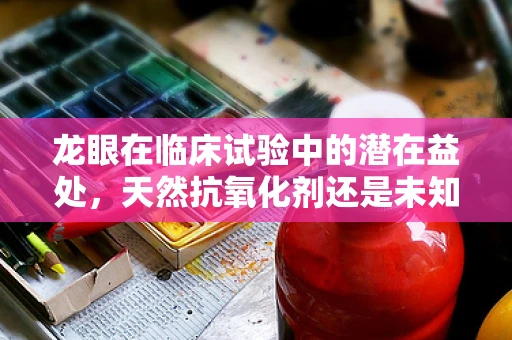 龙眼在临床试验中的潜在益处，天然抗氧化剂还是未知的医学宝藏？