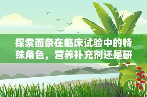 探索面条在临床试验中的特殊角色，营养补充剂还是研究工具？