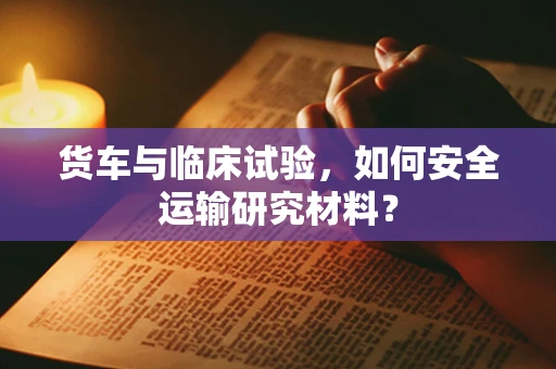 货车与临床试验，如何安全运输研究材料？