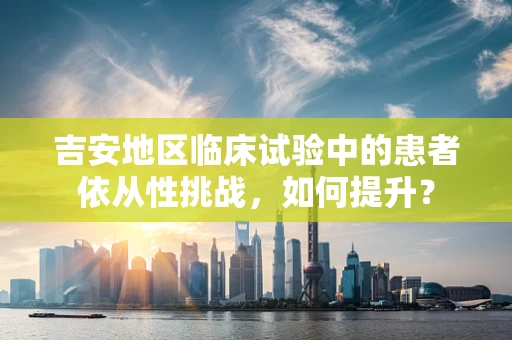 吉安地区临床试验中的患者依从性挑战，如何提升？