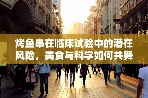 烤鱼串在临床试验中的潜在风险，美食与科学如何共舞？