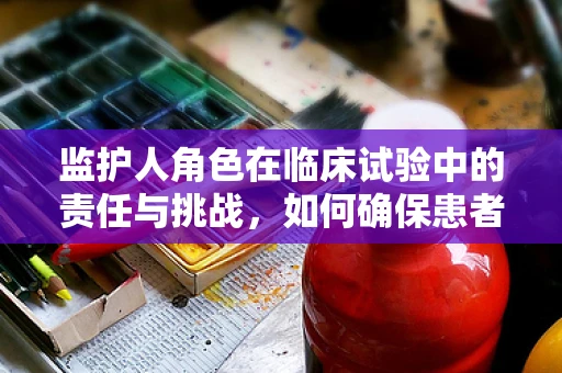 监护人角色在临床试验中的责任与挑战，如何确保患者权益？