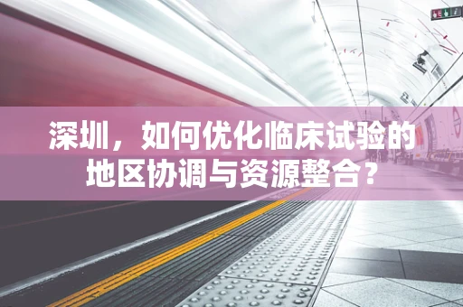 深圳，如何优化临床试验的地区协调与资源整合？