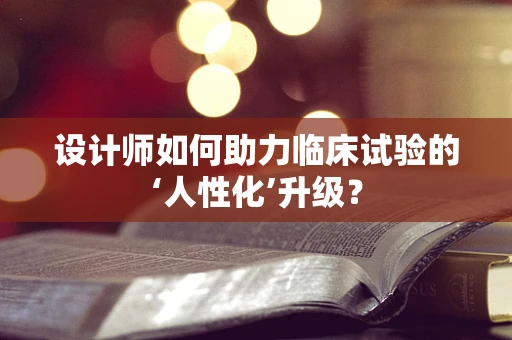 设计师如何助力临床试验的‘人性化’升级？