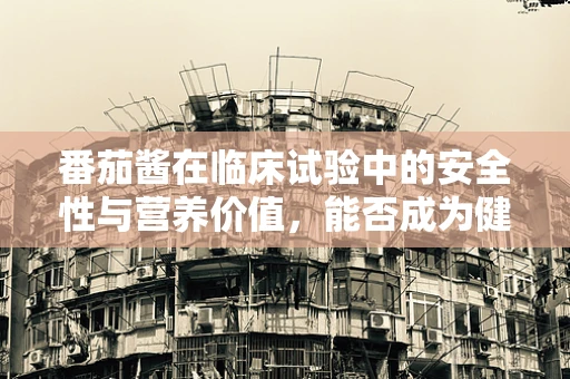 番茄酱在临床试验中的安全性与营养价值，能否成为健康饮食的‘秘密武器’？