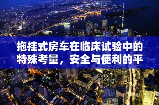 拖挂式房车在临床试验中的特殊考量，安全与便利的平衡