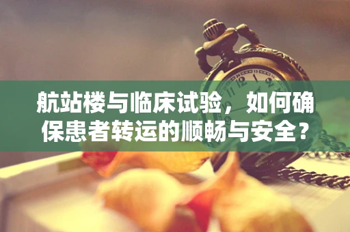 航站楼与临床试验，如何确保患者转运的顺畅与安全？