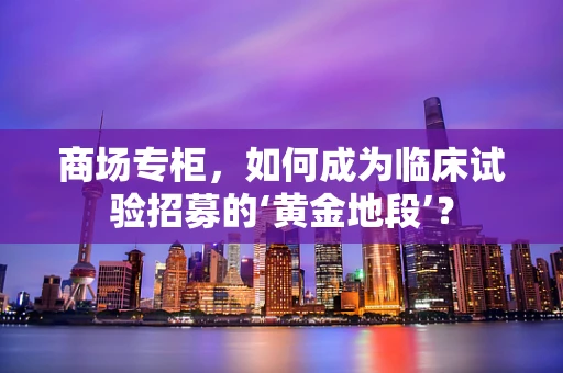 商场专柜，如何成为临床试验招募的‘黄金地段’？