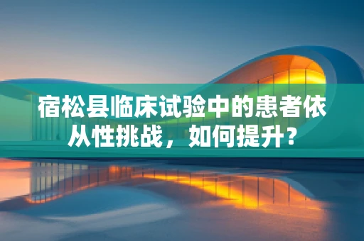 宿松县临床试验中的患者依从性挑战，如何提升？