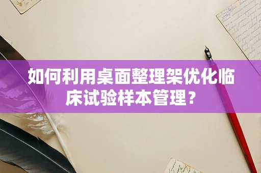 如何利用桌面整理架优化临床试验样本管理？