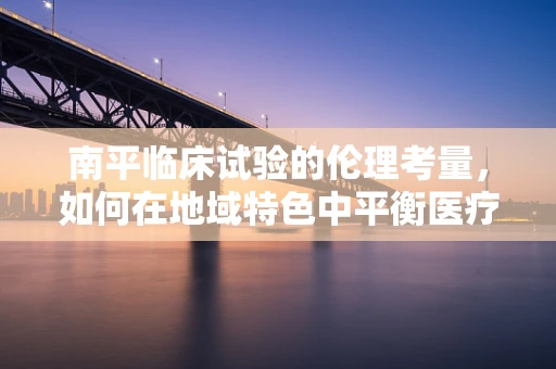 南平临床试验的伦理考量，如何在地域特色中平衡医疗创新与患者福祉？