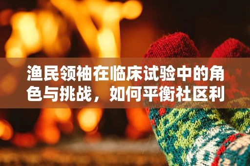 渔民领袖在临床试验中的角色与挑战，如何平衡社区利益与科学严谨？