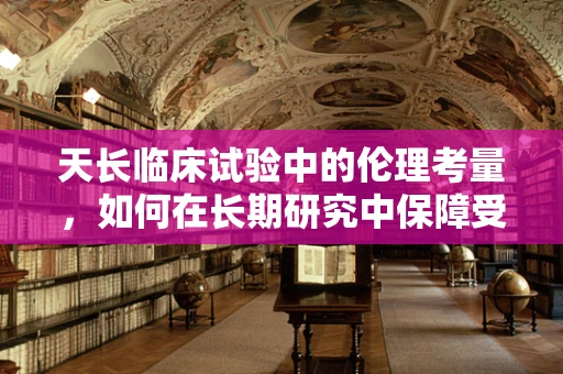 天长临床试验中的伦理考量，如何在长期研究中保障受试者权益？