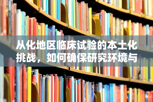 从化地区临床试验的本土化挑战，如何确保研究环境与患者群体的适应性？