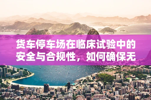 货车停车场在临床试验中的安全与合规性，如何确保无碍研究进程？