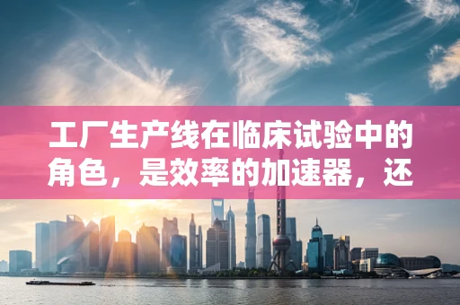 工厂生产线在临床试验中的角色，是效率的加速器，还是风险的放大镜？