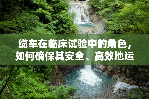 缆车在临床试验中的角色，如何确保其安全、高效地运送研究样本？