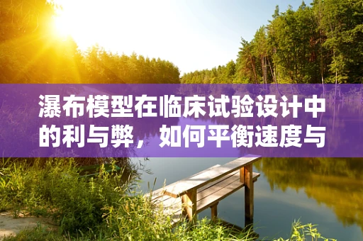 瀑布模型在临床试验设计中的利与弊，如何平衡速度与质量？