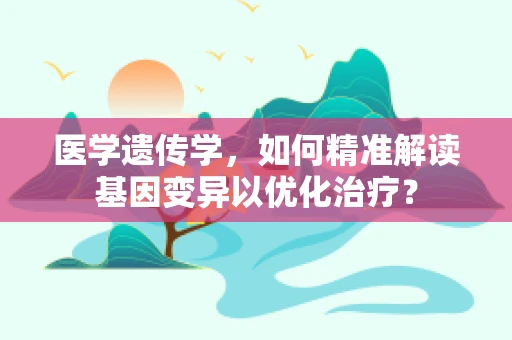 医学遗传学，如何精准解读基因变异以优化治疗？