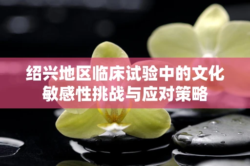 绍兴地区临床试验中的文化敏感性挑战与应对策略
