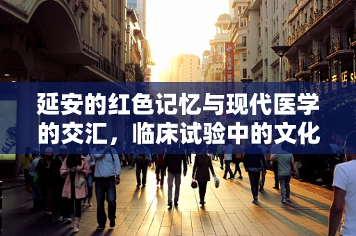 延安的红色记忆与现代医学的交汇，临床试验中的文化传承