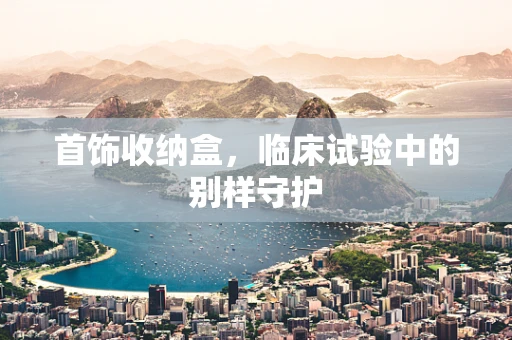 首饰收纳盒，临床试验中的别样守护