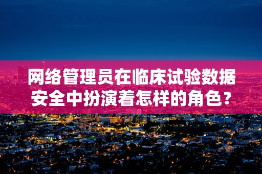 网络管理员在临床试验数据安全中扮演着怎样的角色？