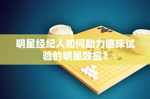 明星经纪人如何助力临床试验的明星效应？