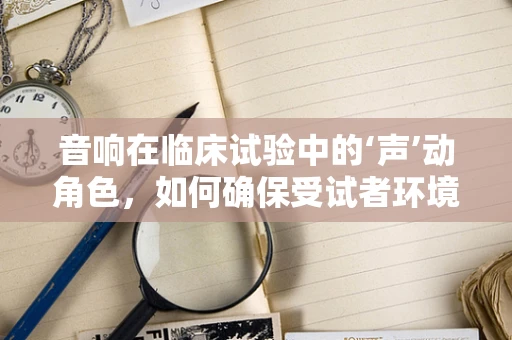音响在临床试验中的‘声’动角色，如何确保受试者环境舒适度？