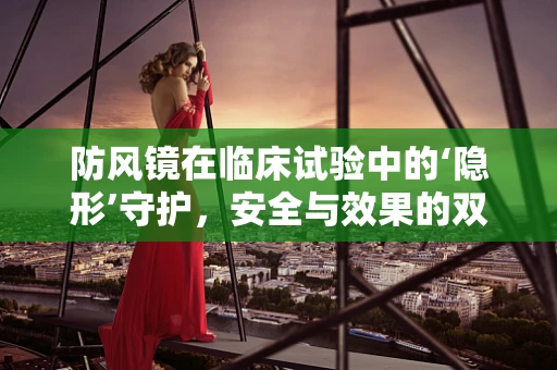 防风镜在临床试验中的‘隐形’守护，安全与效果的双重考量