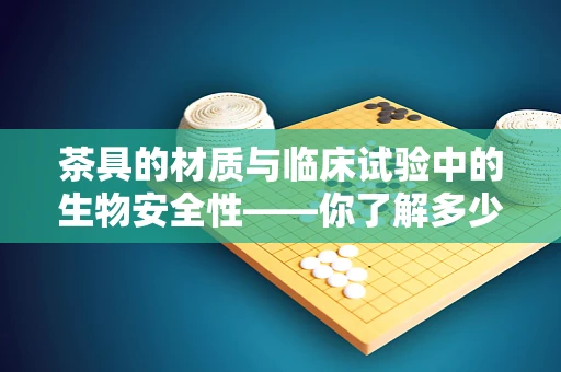 茶具的材质与临床试验中的生物安全性——你了解多少？