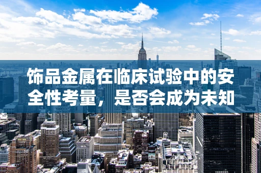 饰品金属在临床试验中的安全性考量，是否会成为未知的过敏源？