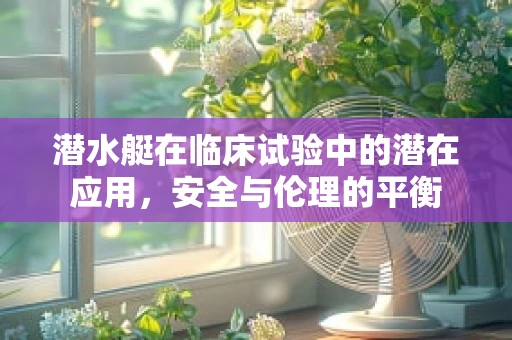 潜水艇在临床试验中的潜在应用，安全与伦理的平衡