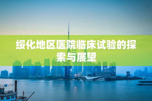 绥化地区医院临床试验的探索与展望