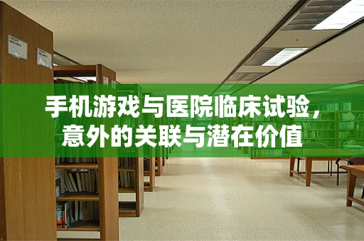 手机游戏与医院临床试验，意外的关联与潜在价值