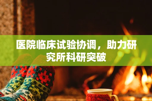 医院临床试验协调，助力研究所科研突破