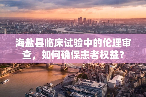 海盐县临床试验中的伦理审查，如何确保患者权益？