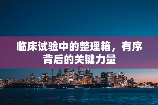 临床试验中的整理箱，有序背后的关键力量