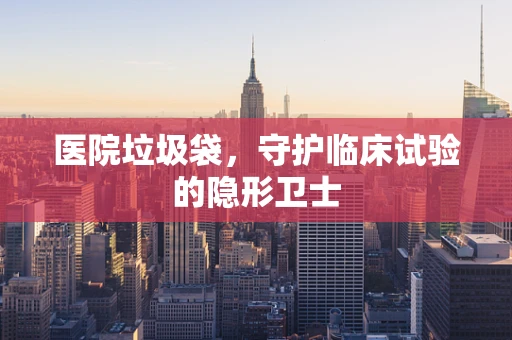 医院垃圾袋，守护临床试验的隐形卫士