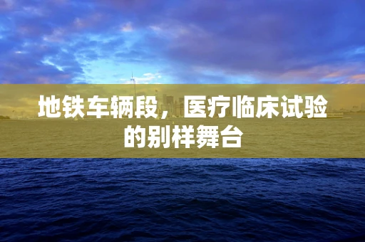 地铁车辆段，医疗临床试验的别样舞台