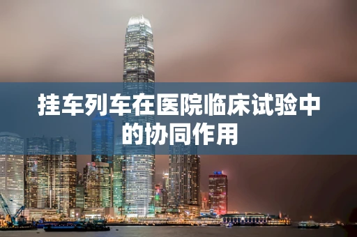 挂车列车在医院临床试验中的协同作用