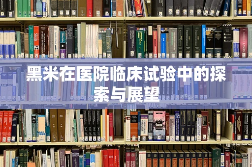 黑米在医院临床试验中的探索与展望