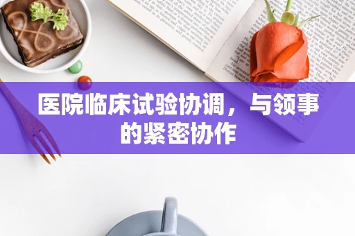 医院临床试验协调，与领事的紧密协作