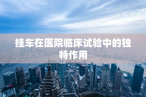 挂车在医院临床试验中的独特作用