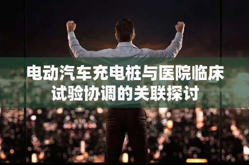 电动汽车充电桩与医院临床试验协调的关联探讨
