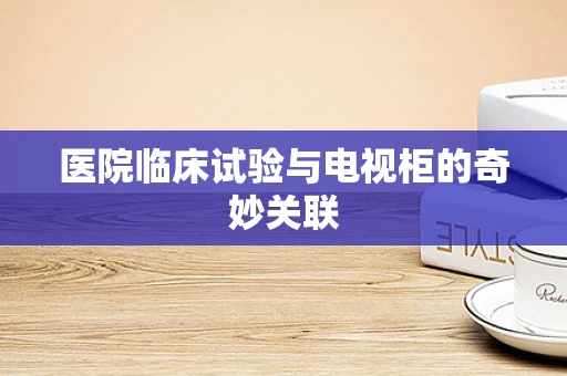 医院临床试验与电视柜的奇妙关联