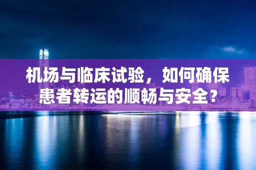 机场与临床试验，如何确保患者转运的顺畅与安全？