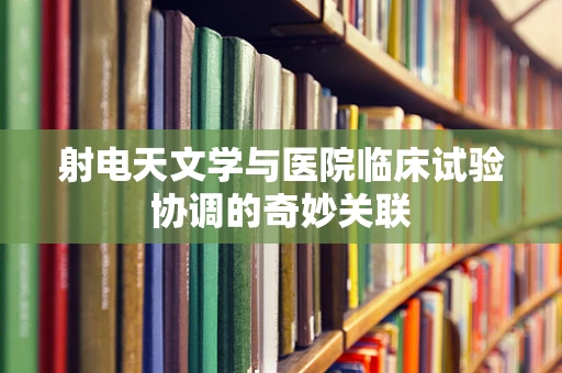 射电天文学与医院临床试验协调的奇妙关联