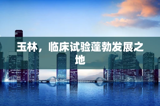 玉林，临床试验蓬勃发展之地