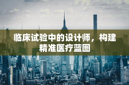 临床试验中的设计师，构建精准医疗蓝图